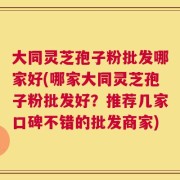 大同灵芝孢子粉批发哪家好(哪家大同灵芝孢子粉批发好？推荐几家口碑不错的批发商家)