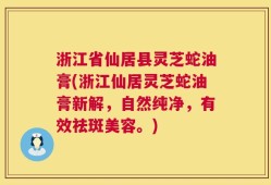 浙江省仙居县灵芝蛇油膏(浙江仙居灵芝蛇油膏新解，自然纯净，有效祛斑美容。)