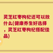 灵芝红枣枸杞还可以放什么(健康养生好选择，灵芝红枣枸杞搭配佳品)