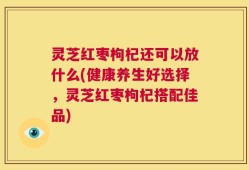 灵芝红枣枸杞还可以放什么(健康养生好选择，灵芝红枣枸杞搭配佳品)