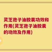 灵芝孢子油胶囊功效和作用(灵芝孢子油胶囊的功效及作用)