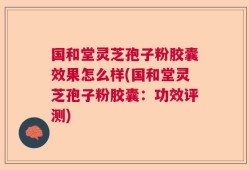 国和堂灵芝孢子粉胶囊效果怎么样(国和堂灵芝孢子粉胶囊：功效评测)