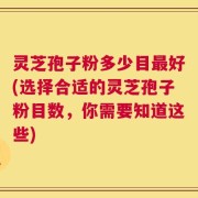 灵芝孢子粉多少目最好(选择合适的灵芝孢子粉目数，你需要知道这些)