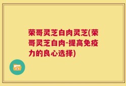 荣哥灵芝白肉灵芝(荣哥灵芝白肉-提高免疫力的良心选择)