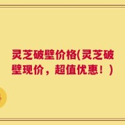 灵芝破壁价格(灵芝破壁现价，超值优惠！)