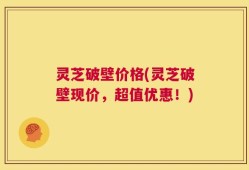 灵芝破壁价格(灵芝破壁现价，超值优惠！)