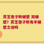 灵芝孢子粉破壁 双破壁？灵芝孢子粉有半破壁之说吗