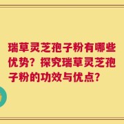 瑞草灵芝孢子粉有哪些优势？探究瑞草灵芝孢子粉的功效与优点？