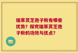 瑞草灵芝孢子粉有哪些优势？探究瑞草灵芝孢子粉的功效与优点？