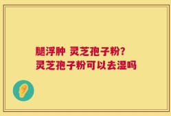 腿浮肿 灵芝孢子粉？灵芝孢子粉可以去湿吗