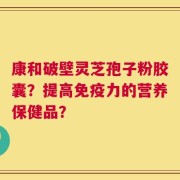 康和破壁灵芝孢子粉胶囊？提高免疫力的营养保健品？