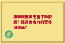 康和破壁灵芝孢子粉胶囊？提高免疫力的营养保健品？