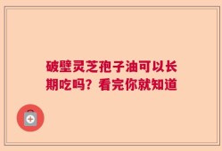 破壁灵芝孢子油可以长期吃吗？看完你就知道