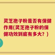 灵芝孢子粉是否有保健作用(灵芝孢子粉的保健功效到底有多大？)