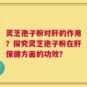 灵芝孢子粉对肝的作用？探究灵芝孢子粉在肝保健方面的功效？