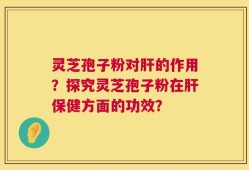 灵芝孢子粉对肝的作用？探究灵芝孢子粉在肝保健方面的功效？