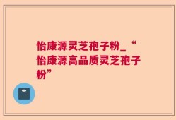 怡康源灵芝孢子粉_“怡康源高品质灵芝孢子粉”