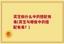 灵芝和什么中药搭配有毒(灵芝与哪些中药搭配有毒？)