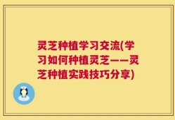 灵芝种植学习交流(学习如何种植灵芝——灵芝种植实践技巧分享)