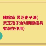 胰腺癌 灵芝孢子油(灵芝孢子油对胰腺癌具有潜在作用)