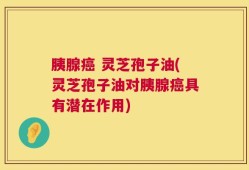 胰腺癌 灵芝孢子油(灵芝孢子油对胰腺癌具有潜在作用)