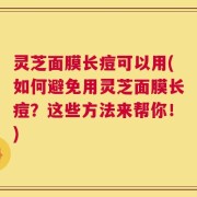 灵芝面膜长痘可以用(如何避免用灵芝面膜长痘？这些方法来帮你！)
