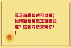 灵芝面膜长痘可以用(如何避免用灵芝面膜长痘？这些方法来帮你！)