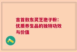 吉首敖东灵芝孢子粉：优质养生品的独特功效与价值