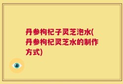 丹参枸杞子灵芝泡水(丹参枸杞灵芝水的制作方式)