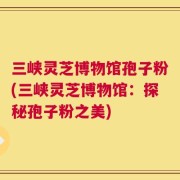 三峡灵芝博物馆孢子粉(三峡灵芝博物馆：探秘孢子粉之美)