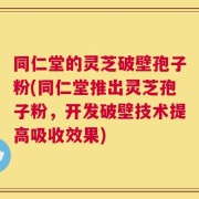 同仁堂的灵芝破壁孢子粉(同仁堂推出灵芝孢子粉，开发破壁技术提高吸收效果)