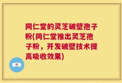 同仁堂的灵芝破壁孢子粉(同仁堂推出灵芝孢子粉，开发破壁技术提高吸收效果)