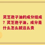 灵芝孢子油的成分组成？灵芝孢子油，成分是什么怎么就这么贵