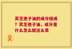 灵芝孢子油的成分组成？灵芝孢子油，成分是什么怎么就这么贵