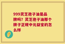 999灵芝孢子油是品牌吗？灵芝孢子油那个牌子正规中元益宝的怎么样