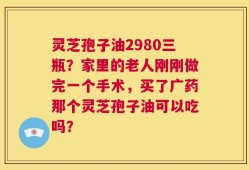 灵芝孢子油2980三瓶？家里的老人刚刚做完一个手术，买了广药那个灵芝孢子油可以吃吗？