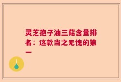 灵芝孢子油三萜含量排名：这款当之无愧的第一
