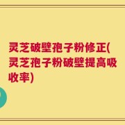 灵芝破壁孢子粉修正(灵芝孢子粉破壁提高吸收率)