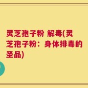 灵芝孢子粉 解毒(灵芝孢子粉：身体排毒的圣品)