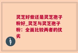 灵芝好些还是灵芝孢子粉好_灵芝与灵芝孢子粉：全面比较两者的优劣