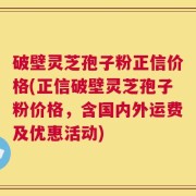 破壁灵芝孢子粉正信价格(正信破壁灵芝孢子粉价格，含国内外运费及优惠活动)