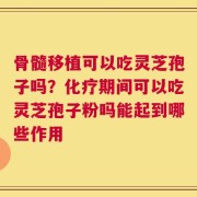 骨髓移植可以吃灵芝孢子吗？化疗期间可以吃灵芝孢子粉吗能起到哪些作用