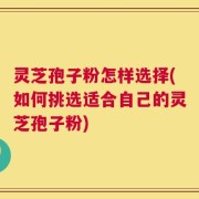 灵芝孢子粉怎样选择(如何挑选适合自己的灵芝孢子粉)