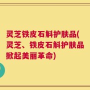 灵芝铁皮石斛护肤品(灵芝、铁皮石斛护肤品掀起美丽革命)