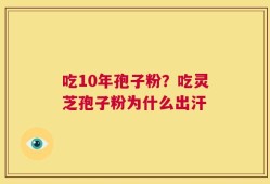 吃10年孢子粉？吃灵芝孢子粉为什么出汗