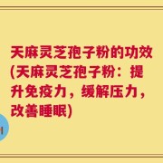 天麻灵芝孢子粉的功效(天麻灵芝孢子粉：提升免疫力，缓解压力，改善睡眠)