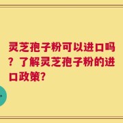灵芝孢子粉可以进口吗？了解灵芝孢子粉的进口政策？