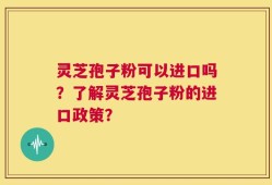 灵芝孢子粉可以进口吗？了解灵芝孢子粉的进口政策？