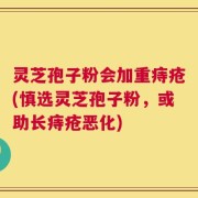 灵芝孢子粉会加重痔疮(慎选灵芝孢子粉，或助长痔疮恶化)