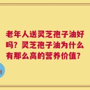 老年人送灵芝孢子油好吗？灵芝孢子油为什么有那么高的营养价值？
